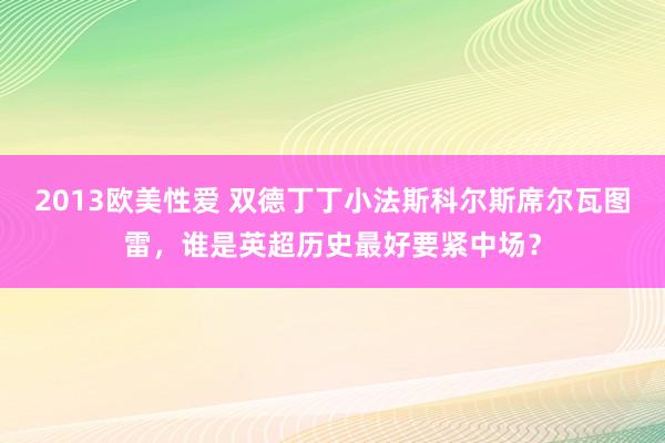 2013欧美性爱 双德丁丁小法斯科尔斯席尔瓦图雷，谁是英超历史最好要紧中场？