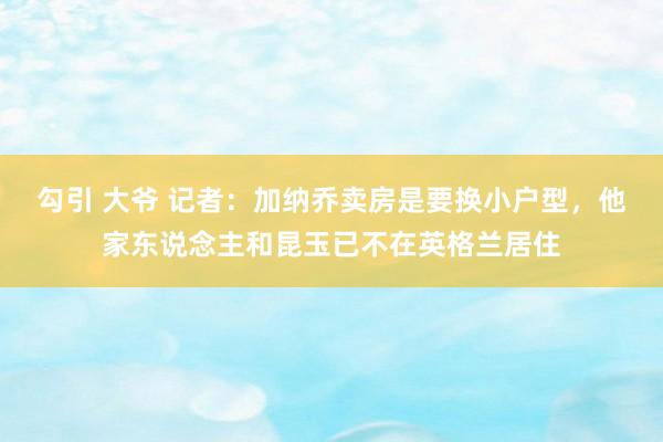 勾引 大爷 记者：加纳乔卖房是要换小户型，他家东说念主和昆玉已不在英格兰居住