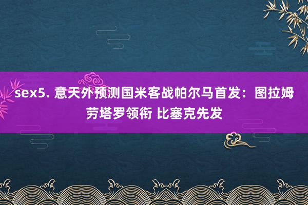 sex5. 意天外预测国米客战帕尔马首发：图拉姆劳塔罗领衔 比塞克先发