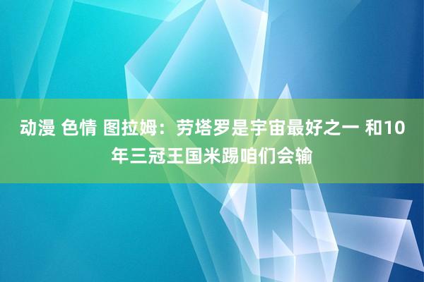 动漫 色情 图拉姆：劳塔罗是宇宙最好之一 和10年三冠王国米踢咱们会输
