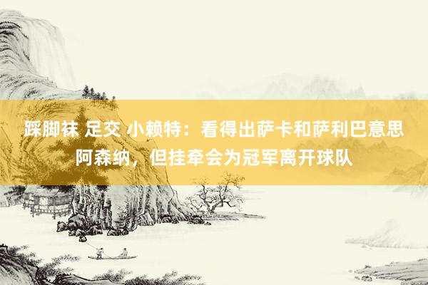 踩脚袜 足交 小赖特：看得出萨卡和萨利巴意思阿森纳，但挂牵会为冠军离开球队