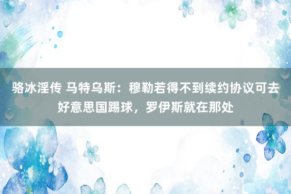 骆冰淫传 马特乌斯：穆勒若得不到续约协议可去好意思国踢球，罗伊斯就在那处
